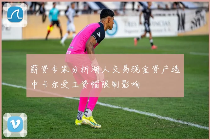 薪资专家分析湖人交易现金资产选中卡尔受工资帽限制影响