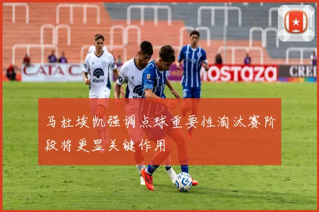 马杜埃凯强调点球重要性淘汰赛阶段将更显关键作用