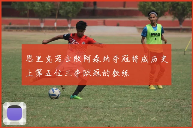 恩里克若击败阿森纳夺冠将成历史上第五位三夺欧冠的教练