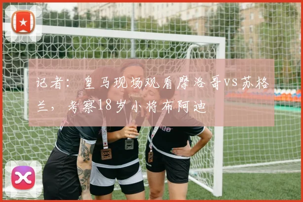 记者：皇马现场观看摩洛哥vs苏格兰，考察18岁小将布阿迪