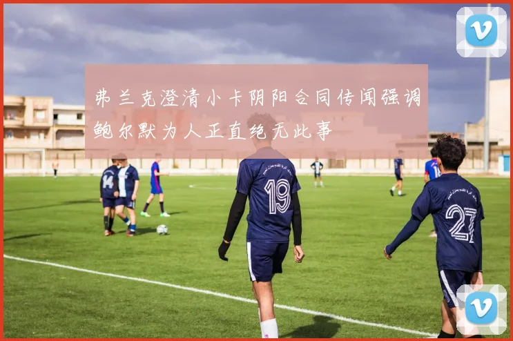 弗兰克澄清小卡阴阳合同传闻强调鲍尔默为人正直绝无此事