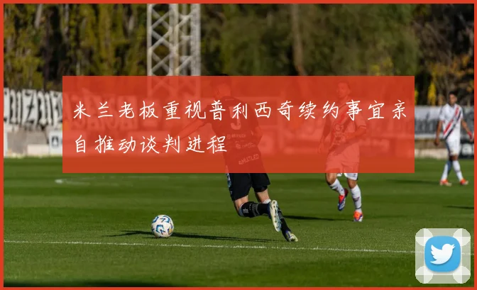 米兰老板重视普利西奇续约事宜亲自推动谈判进程