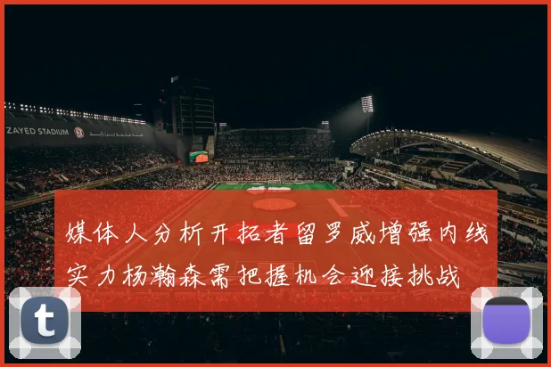 媒体人分析开拓者留罗威增强内线实力杨瀚森需把握机会迎接挑战