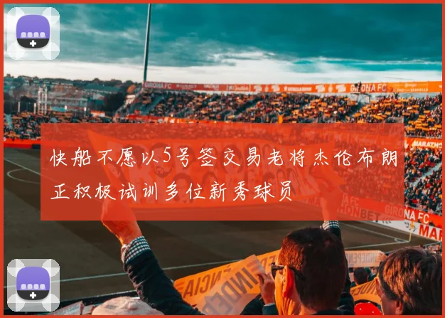 快船不愿以5号签交易老将杰伦布朗正积极试训多位新秀球员