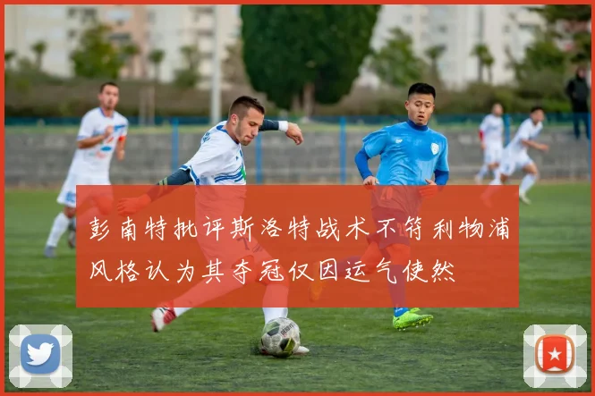 彭南特批评斯洛特战术不符利物浦风格认为其夺冠仅因运气使然
