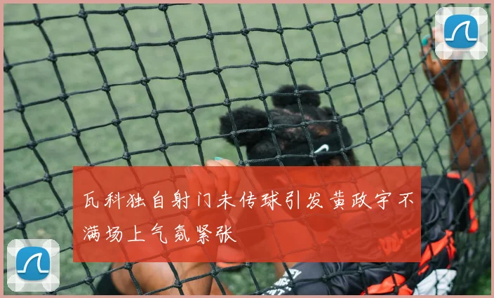 瓦科独自射门未传球引发黄政宇不满场上气氛紧张
