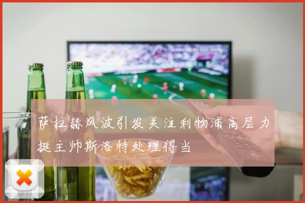 萨拉赫风波引发关注利物浦高层力挺主帅斯洛特处理得当