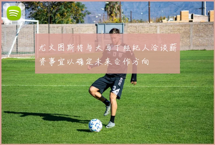 尤文图斯将与大马丁经纪人洽谈薪资事宜以确定未来合作方向