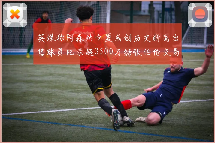 英媒称阿森纳今夏或创历史新高出售球员纪录超3500万镑张伯伦交易