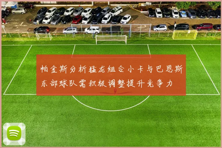 帕金斯分析猛龙组合小卡与巴恩斯东部球队需积极调整提升竞争力