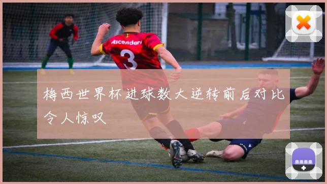 梅西世界杯进球数大逆转前后对比令人惊叹