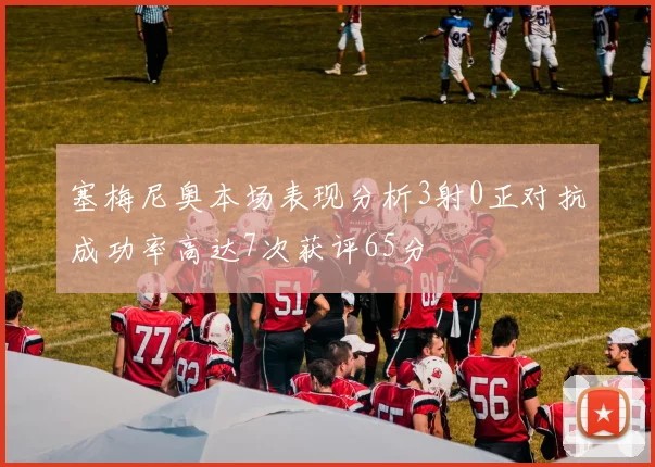 塞梅尼奥本场表现分析3射0正对抗成功率高达7次获评65分