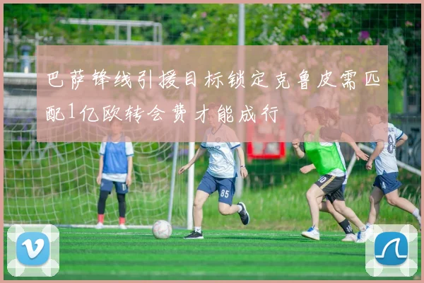 巴萨锋线引援目标锁定克鲁皮需匹配1亿欧转会费才能成行