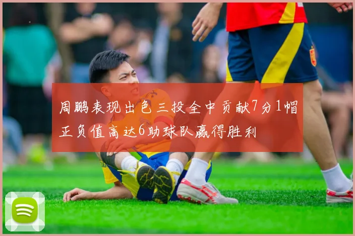 周鹏表现出色三投全中贡献7分1帽正负值高达6助球队赢得胜利