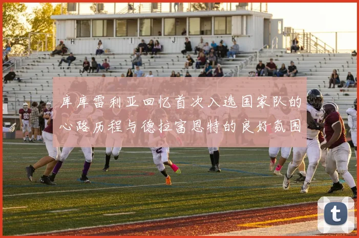 库库雷利亚回忆首次入选国家队的心路历程与德拉富恩特的良好氛围