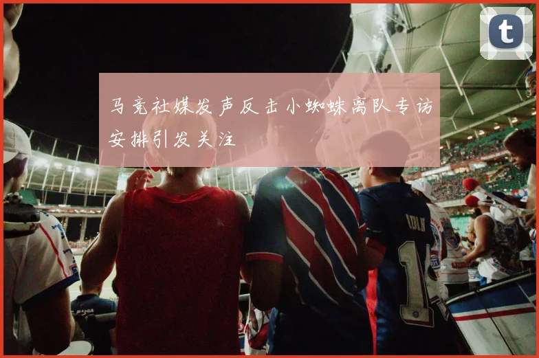 马竞社媒发声反击小蜘蛛离队专访安排引发关注