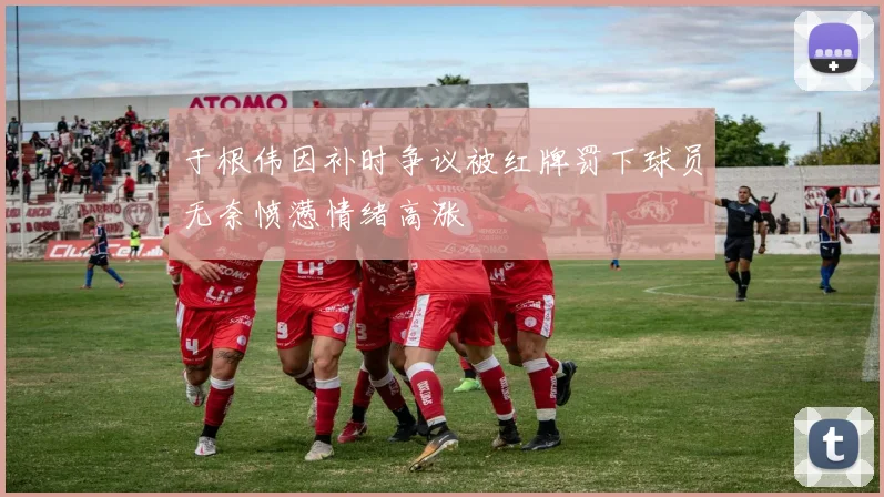 于根伟因补时争议被红牌罚下球员无奈愤懑情绪高涨