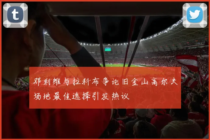 邓利维与拉科布争论旧金山高尔夫场地最佳选择引发热议